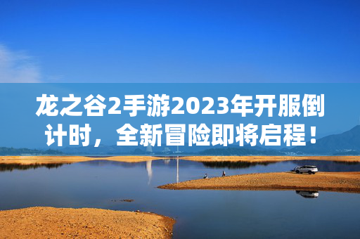 龙之谷2手游2023年开服倒计时，全新冒险即将启程！