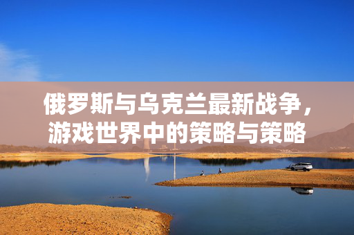 俄罗斯与乌克兰最新战争，游戏世界中的策略与策略