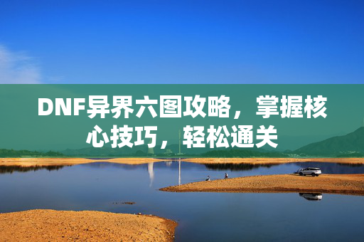 DNF异界六图攻略，掌握核心技巧，轻松通关