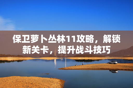 保卫萝卜丛林11攻略，解锁新关卡，提升战斗技巧