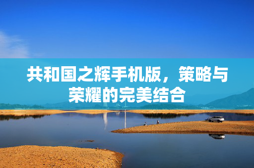 共和国之辉手机版，策略与荣耀的完美结合