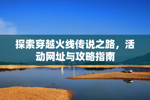 探索穿越火线传说之路，活动网址与攻略指南