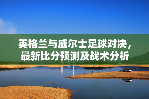 英格兰与威尔士足球对决，最新比分预测及战术分析
