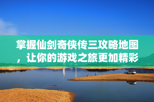 掌握仙剑奇侠传三攻略地图，让你的游戏之旅更加精彩