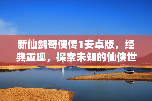 新仙剑奇侠传1安卓版，经典重现，探索未知的仙侠世界