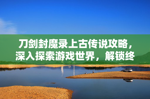 刀剑封魔录上古传说攻略，深入探索游戏世界，解锁终极技能