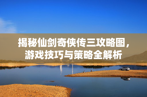 揭秘仙剑奇侠传三攻略图，游戏技巧与策略全解析