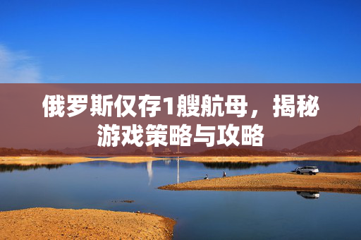俄罗斯仅存1艘航母，揭秘游戏策略与攻略