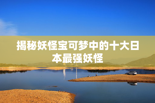 揭秘妖怪宝可梦中的十大日本最强妖怪