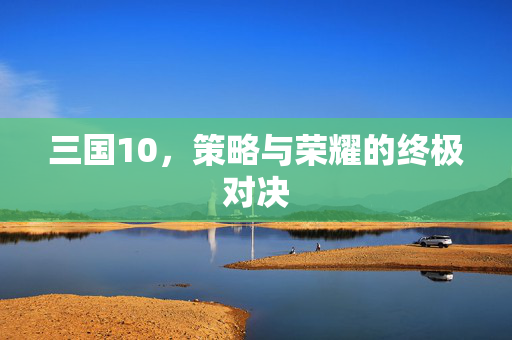 三国10，策略与荣耀的终极对决