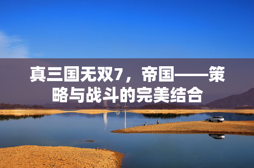 真三国无双7，帝国——策略与战斗的完美结合