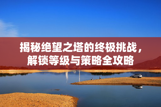 揭秘绝望之塔的终极挑战，解锁等级与策略全攻略