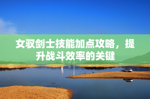 女驭剑士技能加点攻略，提升战斗效率的关键