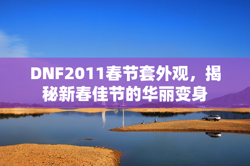 DNF2011春节套外观，揭秘新春佳节的华丽变身