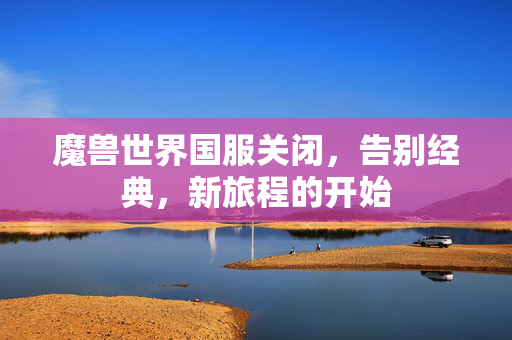 魔兽世界国服关闭，告别经典，新旅程的开始