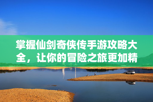 掌握仙剑奇侠传手游攻略大全，让你的冒险之旅更加精彩