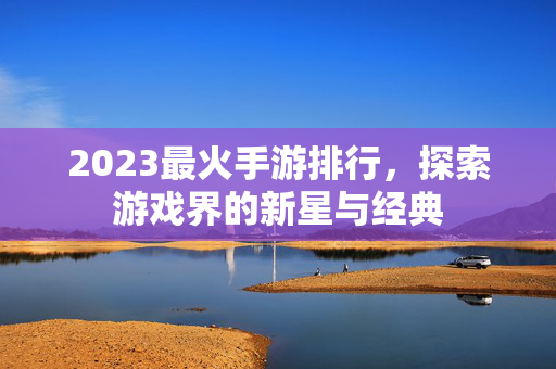 2023最火手游排行，探索游戏界的新星与经典