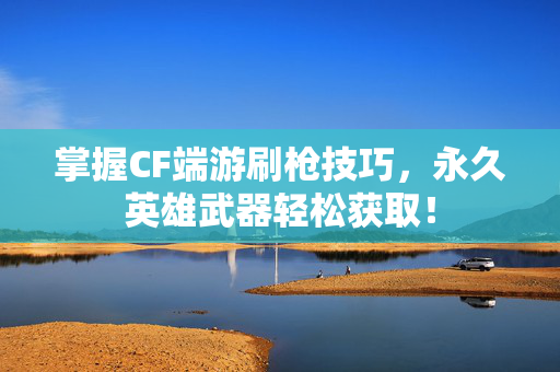掌握CF端游刷枪技巧，永久英雄武器轻松获取！