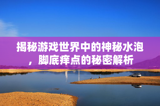 揭秘游戏世界中的神秘水泡，脚底痒点的秘密解析