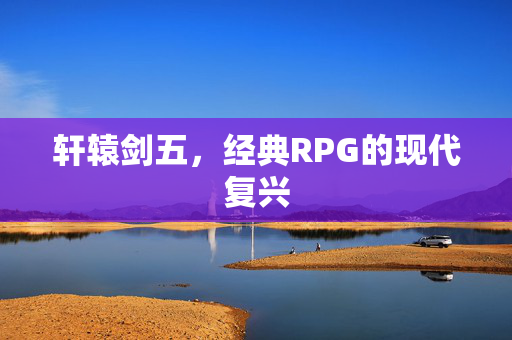 轩辕剑五，经典RPG的现代复兴