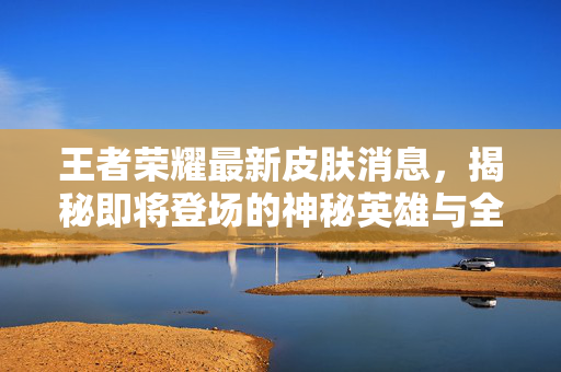 王者荣耀最新皮肤消息，揭秘即将登场的神秘英雄与全新外观
