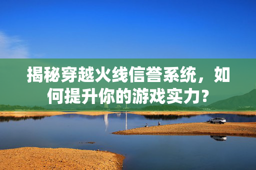 揭秘穿越火线信誉系统，如何提升你的游戏实力？