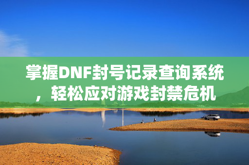 掌握DNF封号记录查询系统，轻松应对游戏封禁危机