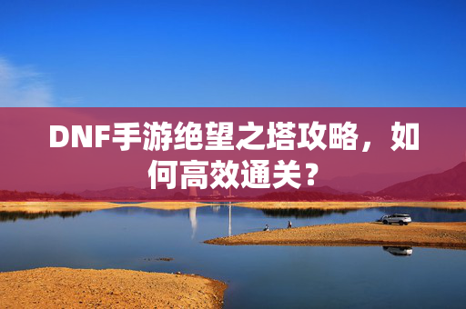 DNF手游绝望之塔攻略，如何高效通关？