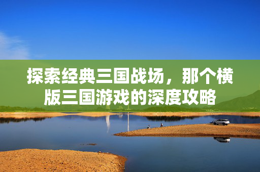 探索经典三国战场，那个横版三国游戏的深度攻略