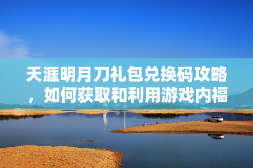 天涯明月刀礼包兑换码攻略，如何获取和利用游戏内福利