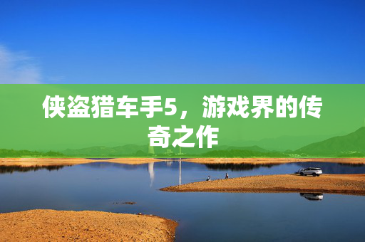 侠盗猎车手5，游戏界的传奇之作