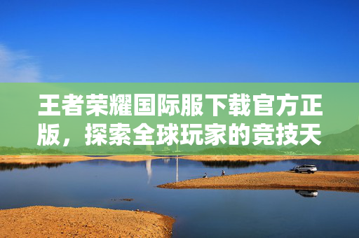 王者荣耀国际服下载官方正版，探索全球玩家的竞技天堂