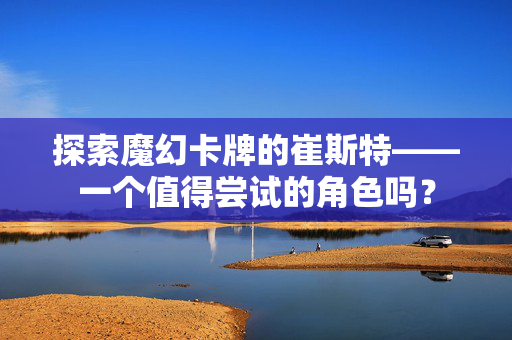 探索魔幻卡牌的崔斯特——一个值得尝试的角色吗？