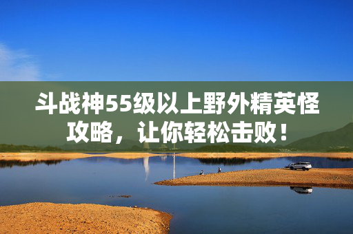 斗战神55级以上野外精英怪攻略，让你轻松击败！
