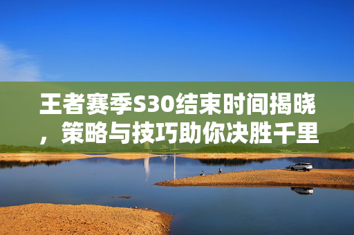 王者赛季S30结束时间揭晓，策略与技巧助你决胜千里