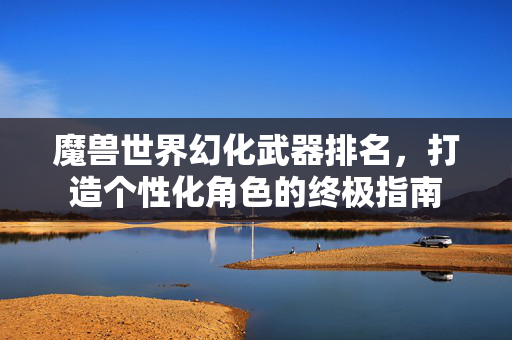 魔兽世界幻化武器排名，打造个性化角色的终极指南