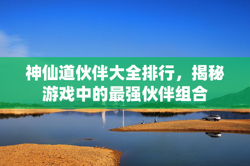 神仙道伙伴大全排行，揭秘游戏中的最强伙伴组合