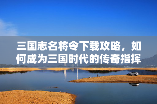 三国志名将令下载攻略，如何成为三国时代的传奇指挥官