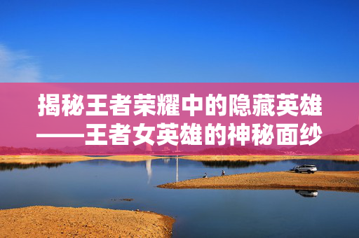 揭秘王者荣耀中的隐藏英雄——王者女英雄的神秘面纱