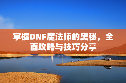 掌握DNF魔法师的奥秘，全面攻略与技巧分享