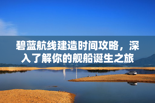 碧蓝航线建造时间攻略，深入了解你的舰船诞生之旅