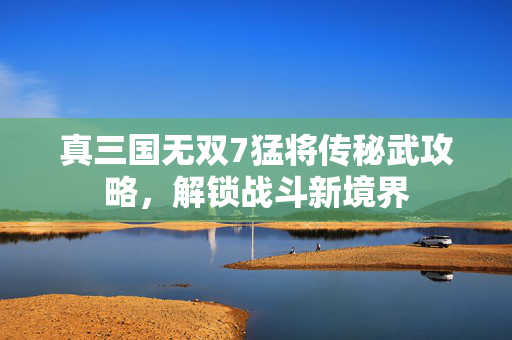 真三国无双7猛将传秘武攻略，解锁战斗新境界