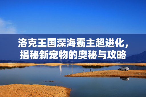 洛克王国深海霸主超进化，揭秘新宠物的奥秘与攻略