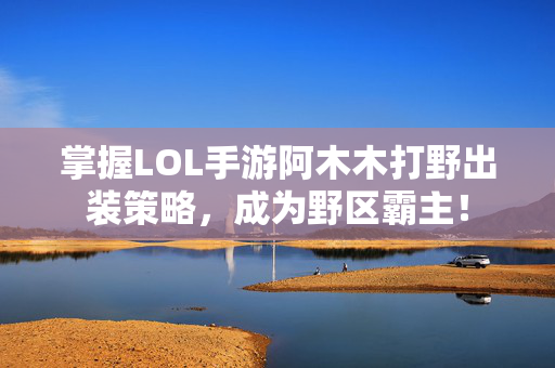 掌握LOL手游阿木木打野出装策略，成为野区霸主！