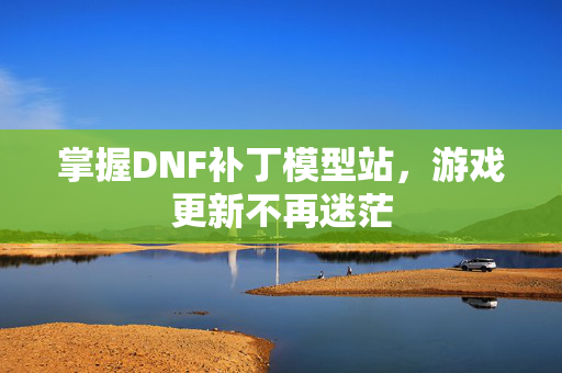 掌握DNF补丁模型站，游戏更新不再迷茫