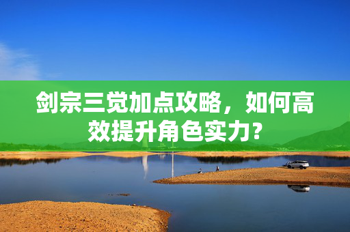 剑宗三觉加点攻略，如何高效提升角色实力？