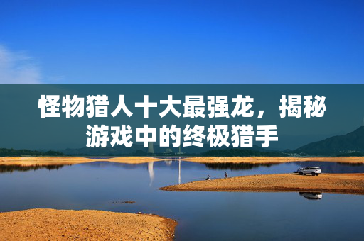 怪物猎人十大最强龙，揭秘游戏中的终极猎手