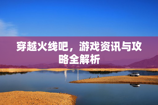 穿越火线吧，游戏资讯与攻略全解析