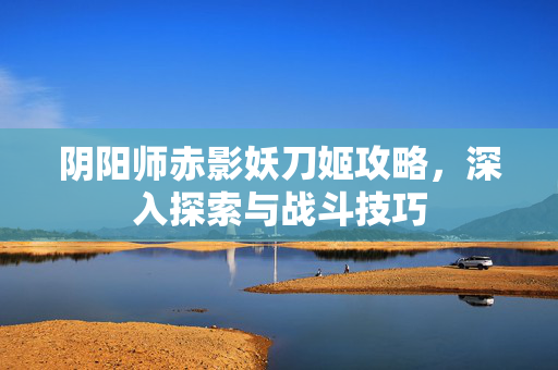 阴阳师赤影妖刀姬攻略，深入探索与战斗技巧