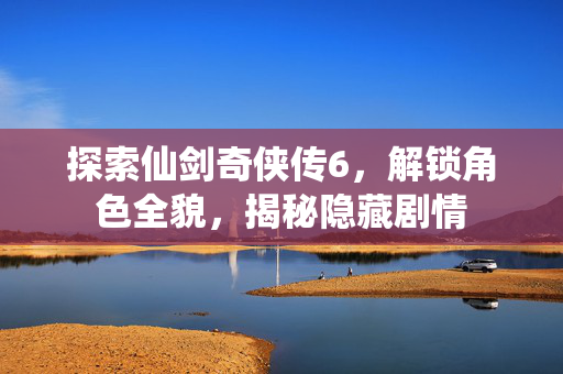 探索仙剑奇侠传6，解锁角色全貌，揭秘隐藏剧情